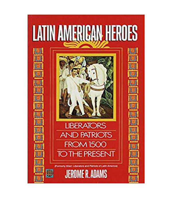 LATIN AMERICAN HEROES LIBERATORS AND PATRIOTS FROM 1500 TO THE PRESENT